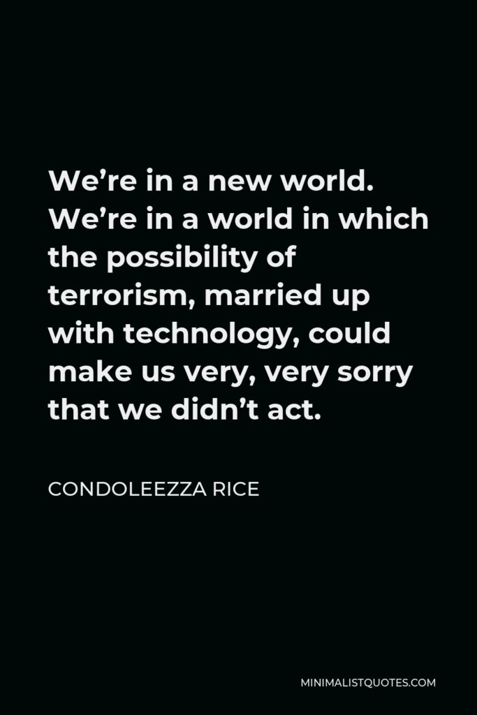 Condoleezza Rice Quote - We’re in a new world. We’re in a world in which the possibility of terrorism, married up with technology, could make us very, very sorry that we didn’t act.