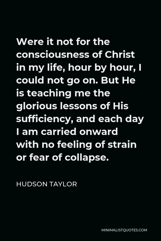 Hudson Taylor Quote - Were it not for the consciousness of Christ in my life, hour by hour, I could not go on. But He is teaching me the glorious lessons of His sufficiency, and each day I am carried onward with no feeling of strain or fear of collapse.