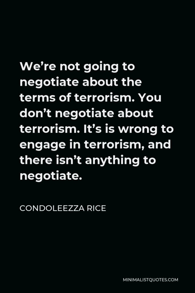 Condoleezza Rice Quote - We’re not going to negotiate about the terms of terrorism. You don’t negotiate about terrorism. It’s is wrong to engage in terrorism, and there isn’t anything to negotiate.