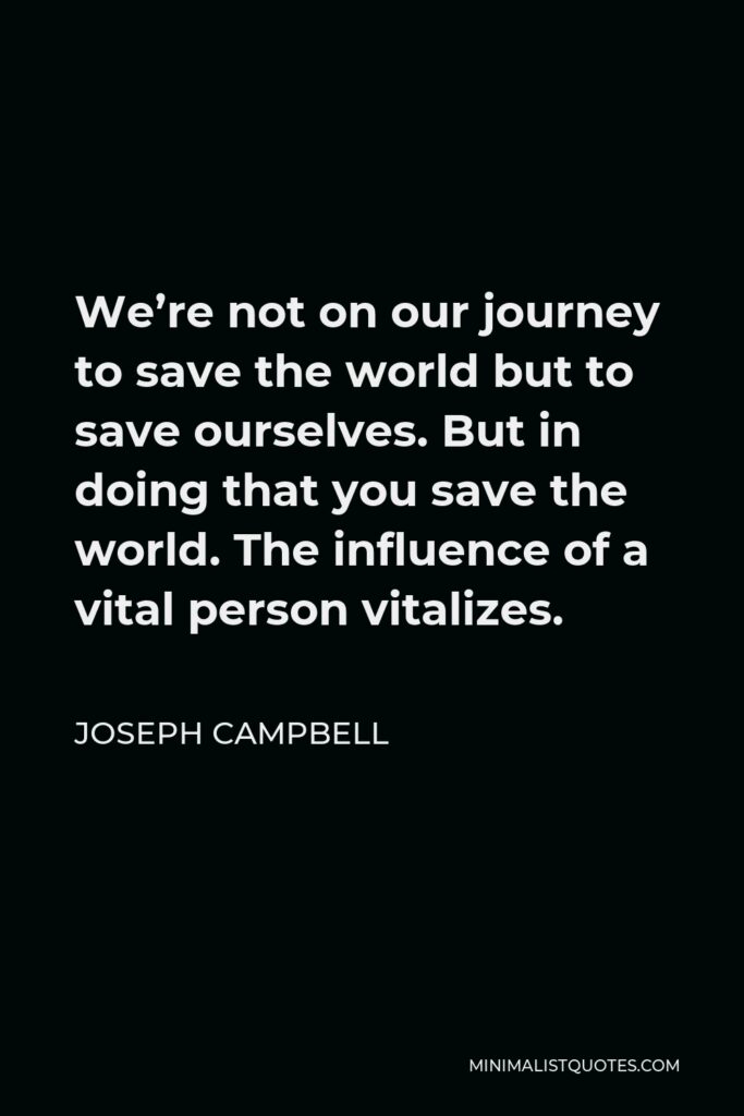 Joseph Campbell Quote - We’re not on our journey to save the world but to save ourselves. But in doing that you save the world. The influence of a vital person vitalizes.