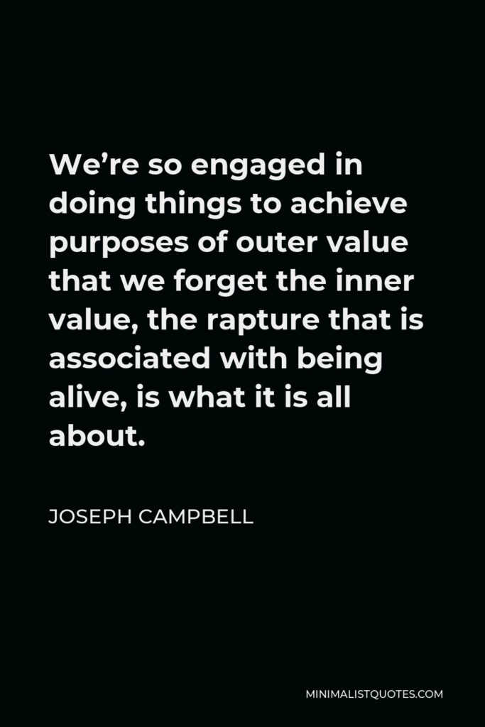 Joseph Campbell Quote - We’re so engaged in doing things to achieve purposes of outer value that we forget the inner value, the rapture that is associated with being alive, is what it is all about.