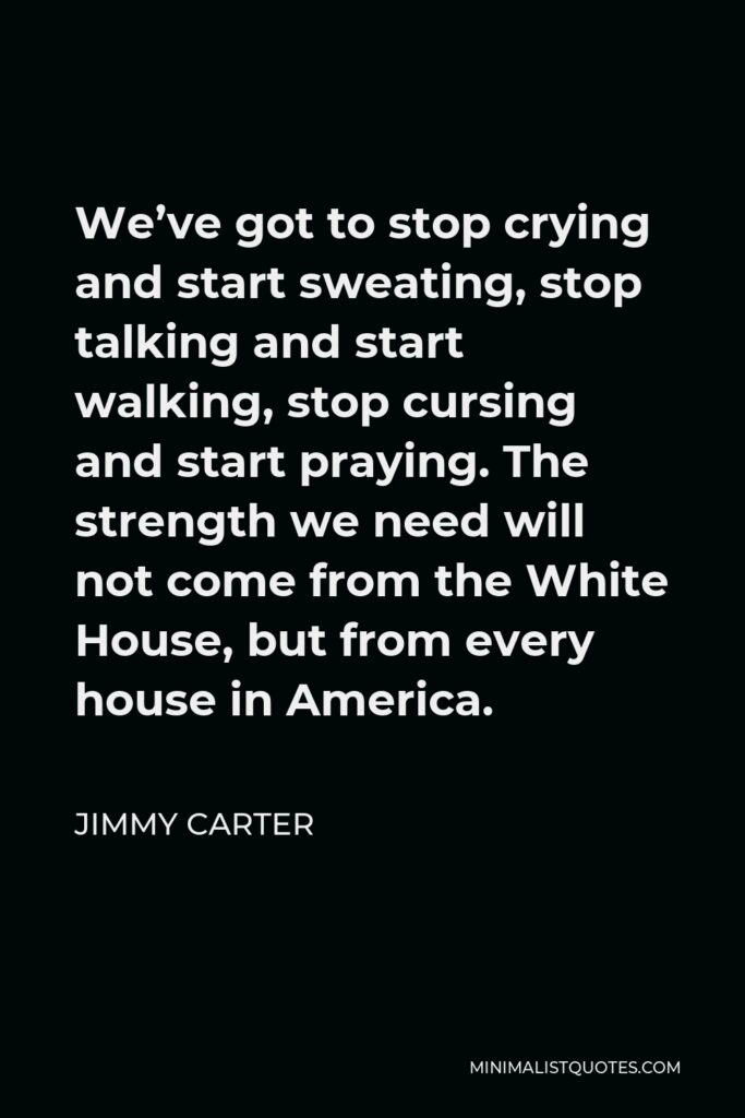 Jimmy Carter Quote - We’ve got to stop crying and start sweating, stop talking and start walking, stop cursing and start praying. The strength we need will not come from the White House, but from every house in America.