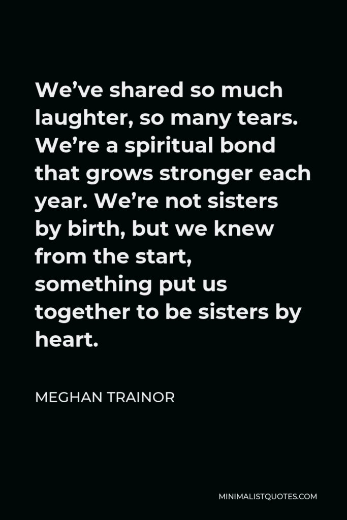 Meghan Trainor Quote - We’ve shared so much laughter, so many tears. We’re a spiritual bond that grows stronger each year. We’re not sisters by birth, but we knew from the start, something put us together to be sisters by heart.