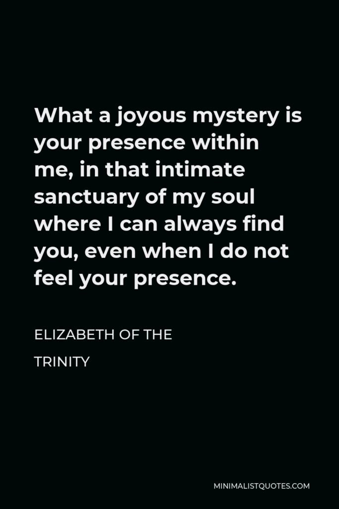Elizabeth of the Trinity Quote - What a joyous mystery is your presence within me, in that intimate sanctuary of my soul where I can always find you, even when I do not feel your presence.