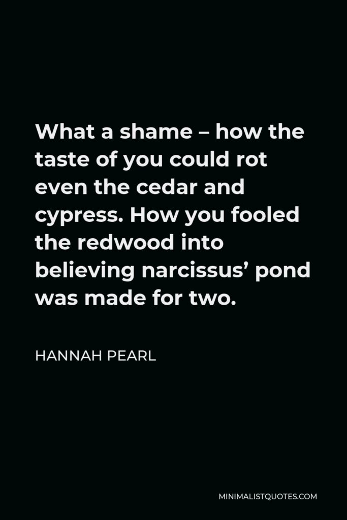 Hannah Pearl Quote - What a shame – how the taste of you could rot even the cedar and cypress. How you fooled the redwood into believing narcissus’ pond was made for two.