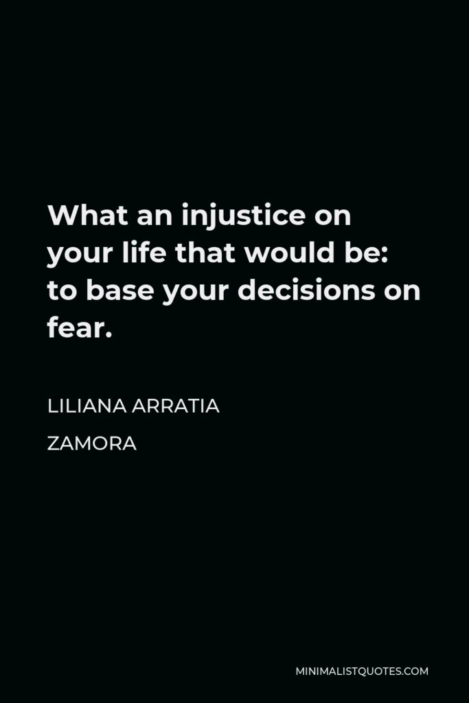 Liliana Arratia Zamora Quote - What an injustice on your life that would be: to base your decisions on fear.