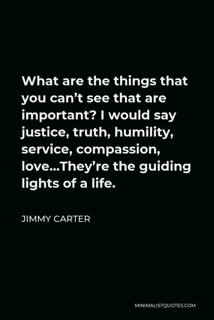 Jimmy Carter Quote - What are the things that you can’t see that are important? I would say justice, truth, humility, service, compassion, love…They’re the guiding lights of a life.