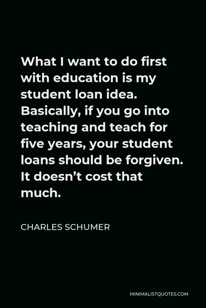 Charles Schumer Quote - What I want to do first with education is my student loan idea. Basically, if you go into teaching and teach for five years, your student loans should be forgiven. It doesn’t cost that much.