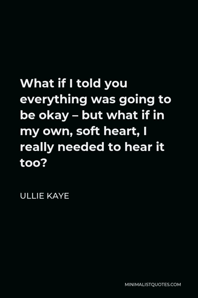 Ullie Kaye Quote - What if I told you everything was going to be okay – but what if in my own, soft heart, I really needed to hear it too?