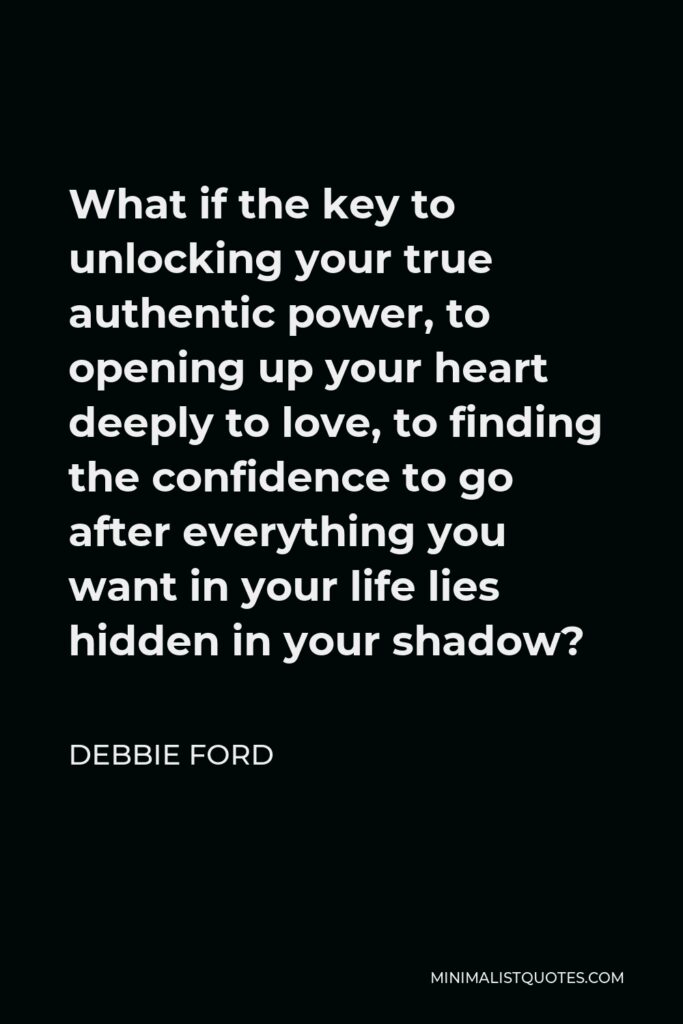 Debbie Ford Quote - What if the key to unlocking your true authentic power, to opening up your heart deeply to love, to finding the confidence to go after everything you want in your life lies hidden in your shadow?