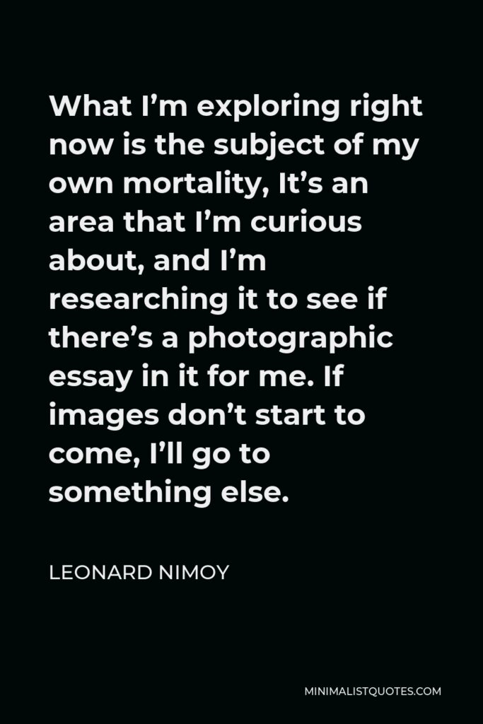 Leonard Nimoy Quote - What I’m exploring right now is the subject of my own mortality, It’s an area that I’m curious about, and I’m researching it to see if there’s a photographic essay in it for me. If images don’t start to come, I’ll go to something else.