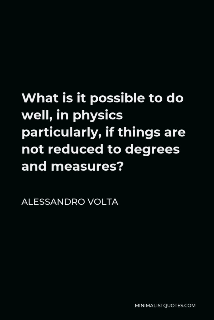 Alessandro Volta Quote - What is it possible to do well, in physics particularly, if things are not reduced to degrees and measures?