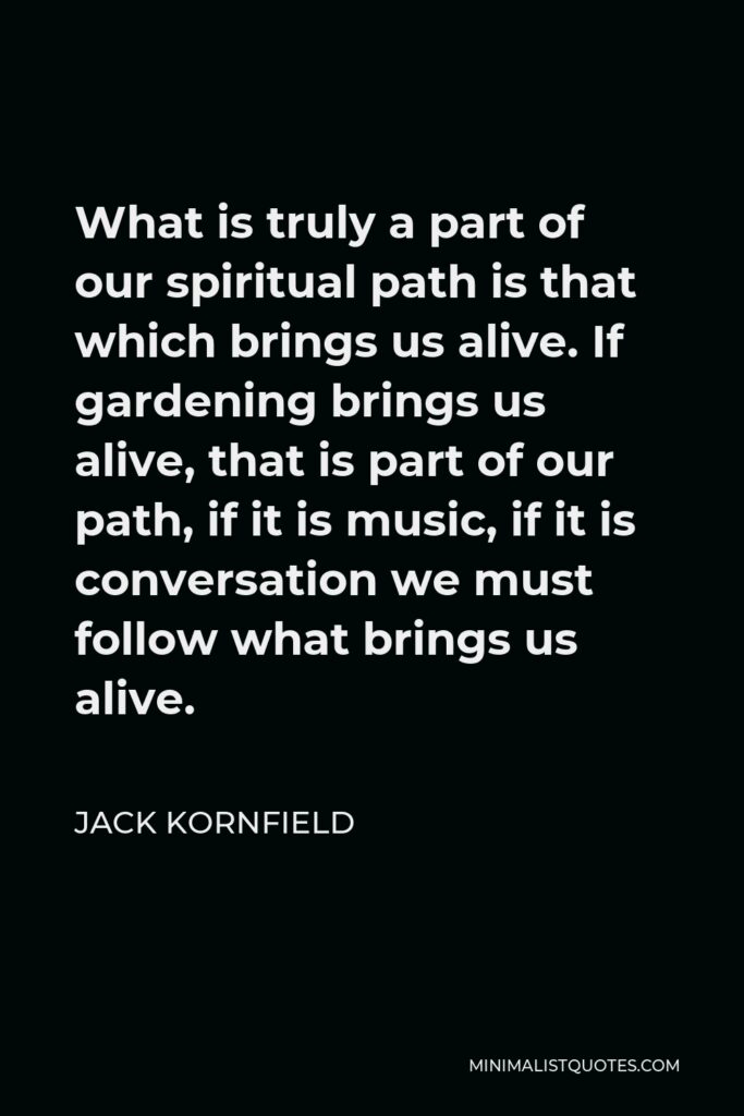 Jack Kornfield Quote - What is truly a part of our spiritual path is that which brings us alive. If gardening brings us alive, that is part of our path, if it is music, if it is conversation we must follow what brings us alive.