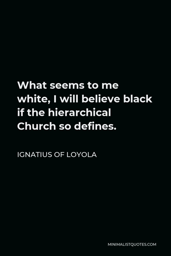 Ignatius of Loyola Quote - What seems to me white, I will believe black if the hierarchical Church so defines.