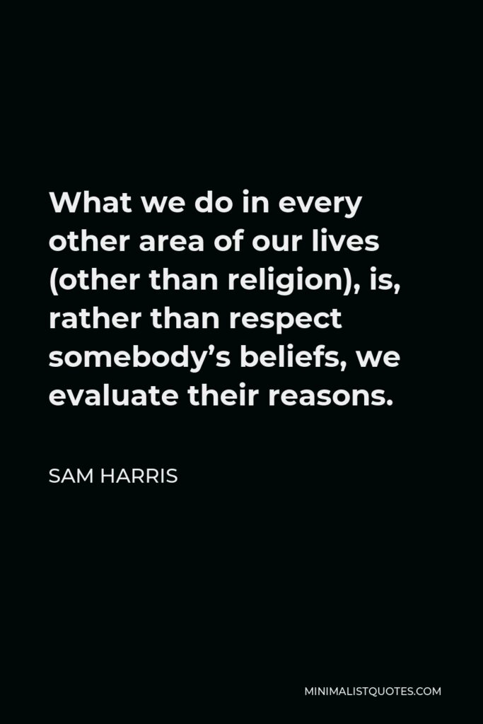 Sam Harris Quote - What we do in every other area of our lives (other than religion), is, rather than respect somebody’s beliefs, we evaluate their reasons.