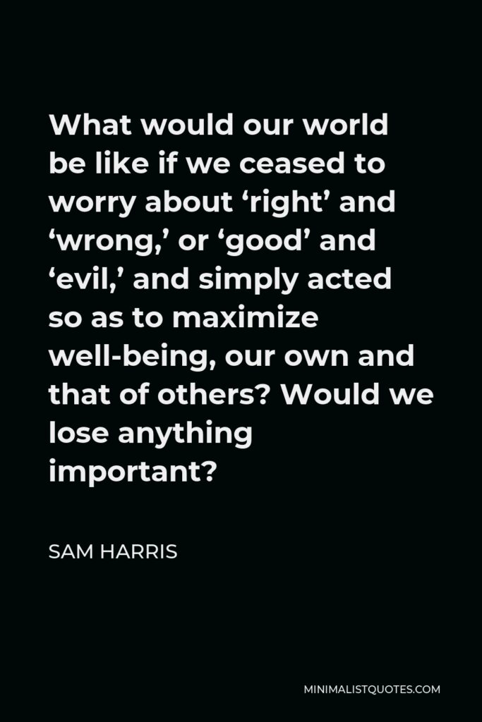 Sam Harris Quote - What would our world be like if we ceased to worry about ‘right’ and ‘wrong,’ or ‘good’ and ‘evil,’ and simply acted so as to maximize well-being, our own and that of others? Would we lose anything important?