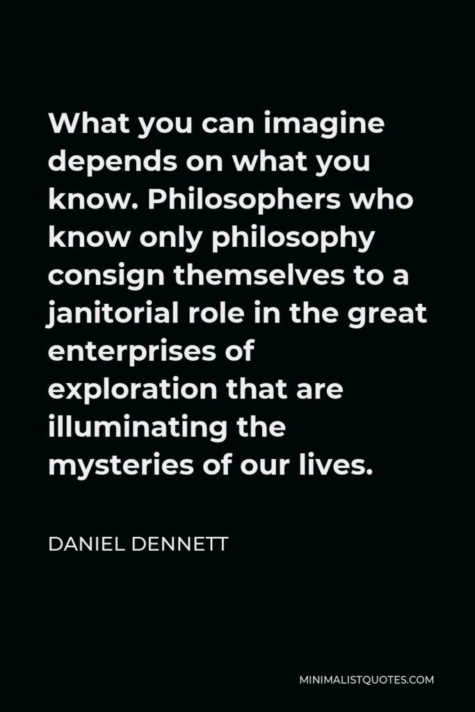 Daniel Dennett Quote - What you can imagine depends on what you know. Philosophers who know only philosophy consign themselves to a janitorial role in the great enterprises of exploration that are illuminating the mysteries of our lives.