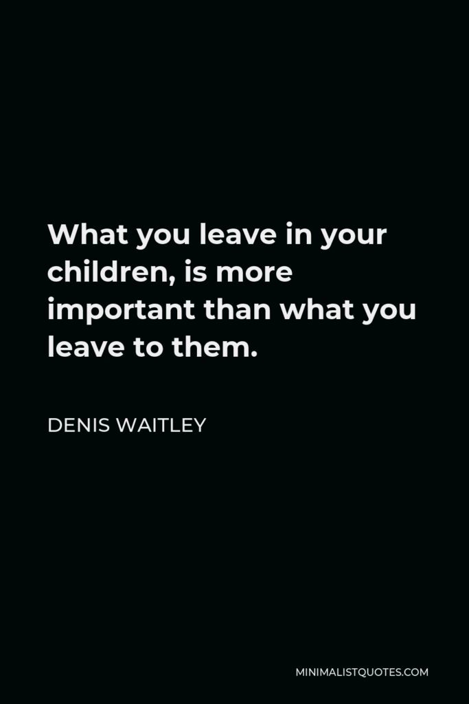 Denis Waitley Quote - What you leave in your children, is more important than what you leave to them.