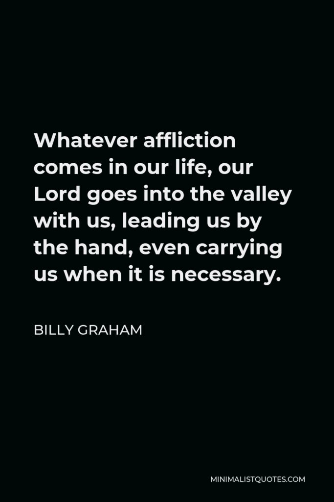 Billy Graham Quote - Whatever affliction comes in our life, our Lord goes into the valley with us, leading us by the hand, even carrying us when it is necessary.
