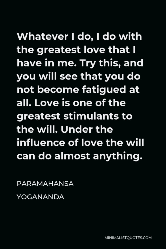Paramahansa Yogananda Quote - Whatever I do, I do with the greatest love that I have in me. Try this, and you will see that you do not become fatigued at all. Love is one of the greatest stimulants to the will. Under the influence of love the will can do almost anything.