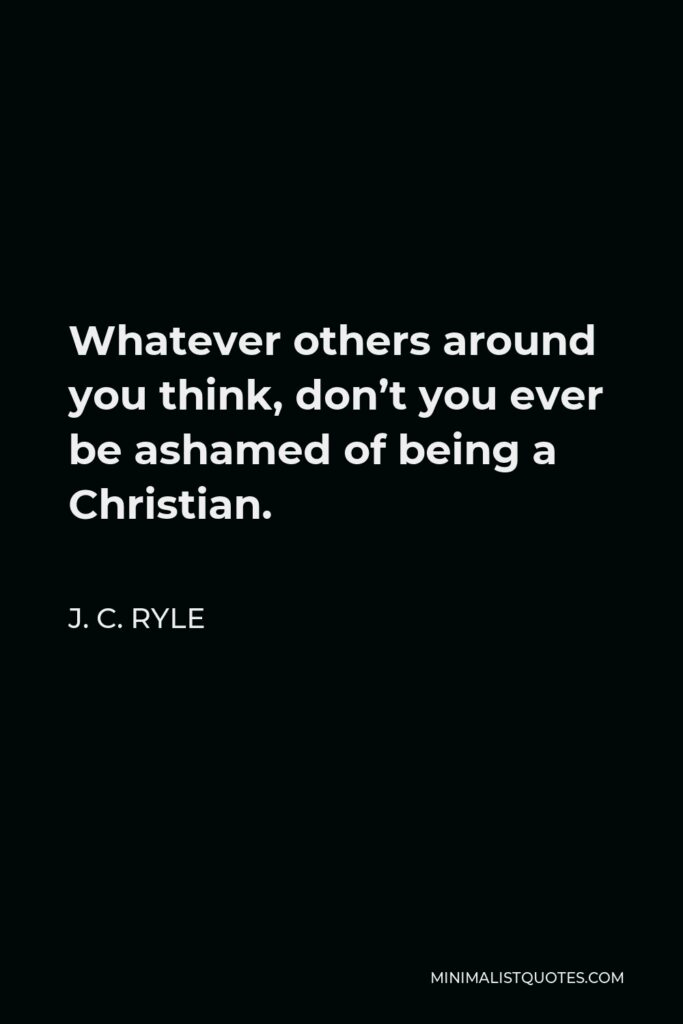 J. C. Ryle Quote - Whatever others around you think, don’t you ever be ashamed of being a Christian.