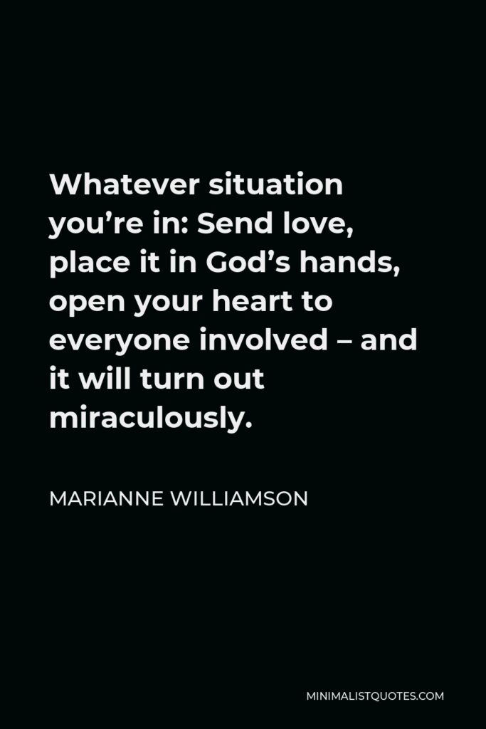 Marianne Williamson Quote - Whatever situation you’re in: Send love, place it in God’s hands, open your heart to everyone involved – and it will turn out miraculously.