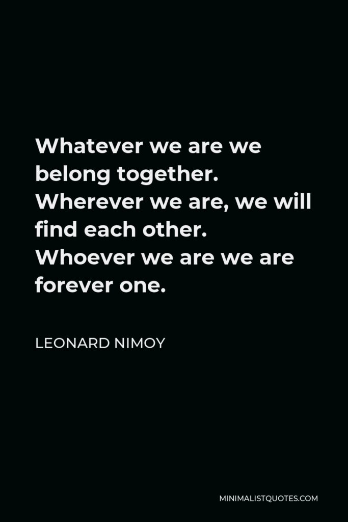 Leonard Nimoy Quote - Whatever we are we belong together. Wherever we are, we will find each other. Whoever we are we are forever one.