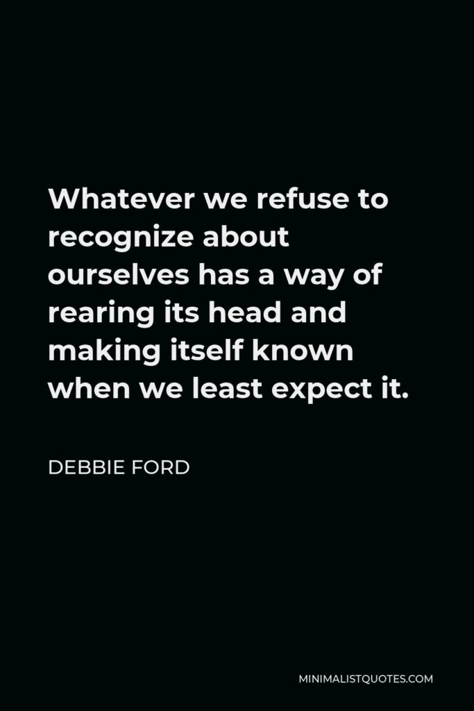 Debbie Ford Quote - Whatever we refuse to recognize about ourselves has a way of rearing its head and making itself known when we least expect it.