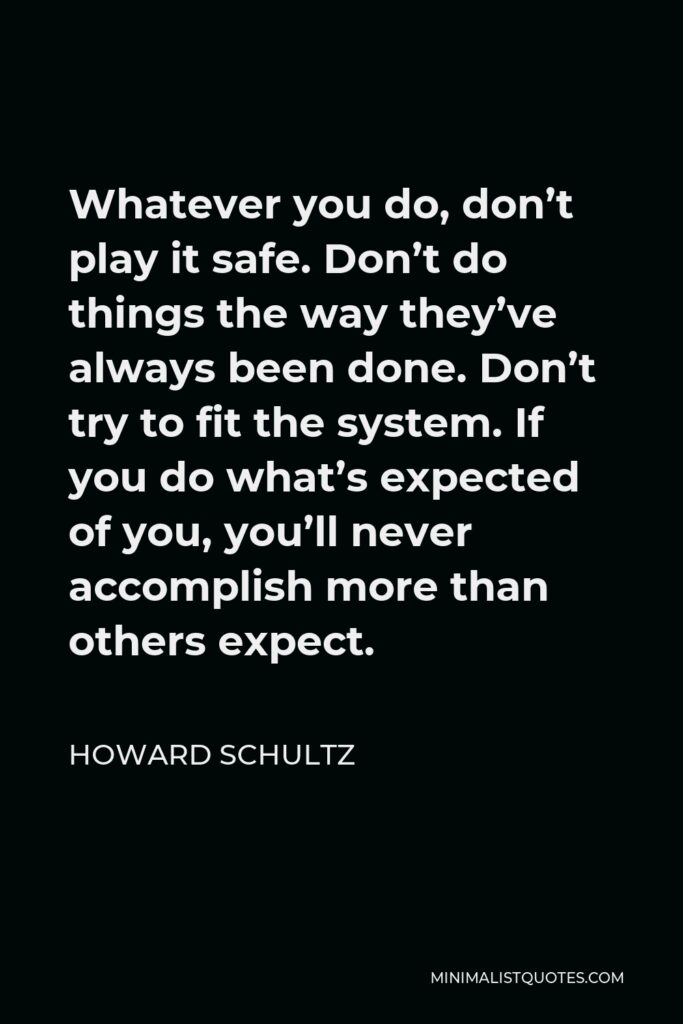 Howard Schultz Quote - Whatever you do, don’t play it safe. Don’t do things the way they’ve always been done. Don’t try to fit the system. If you do what’s expected of you, you’ll never accomplish more than others expect.