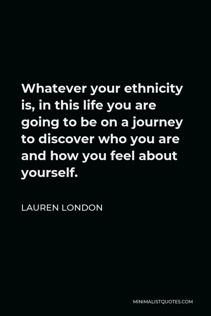 Lauren London Quote - Whatever your ethnicity is, in this life you are going to be on a journey to discover who you are and how you feel about yourself.