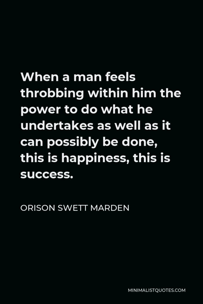 Orison Swett Marden Quote - When a man feels throbbing within him the power to do what he undertakes as well as it can possibly be done, this is happiness, this is success.