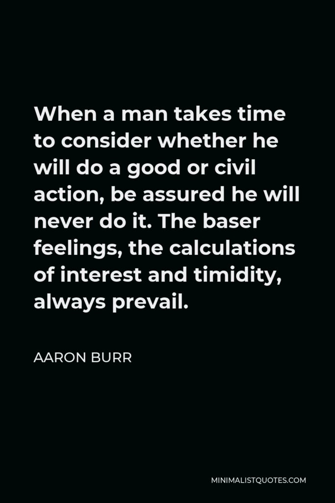 Aaron Burr Quote - When a man takes time to consider whether he will do a good or civil action, be assured he will never do it. The baser feelings, the calculations of interest and timidity, always prevail.