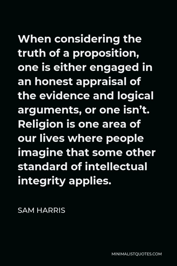 Sam Harris Quote - When considering the truth of a proposition, one is either engaged in an honest appraisal of the evidence and logical arguments, or one isn’t. Religion is one area of our lives where people imagine that some other standard of intellectual integrity applies.