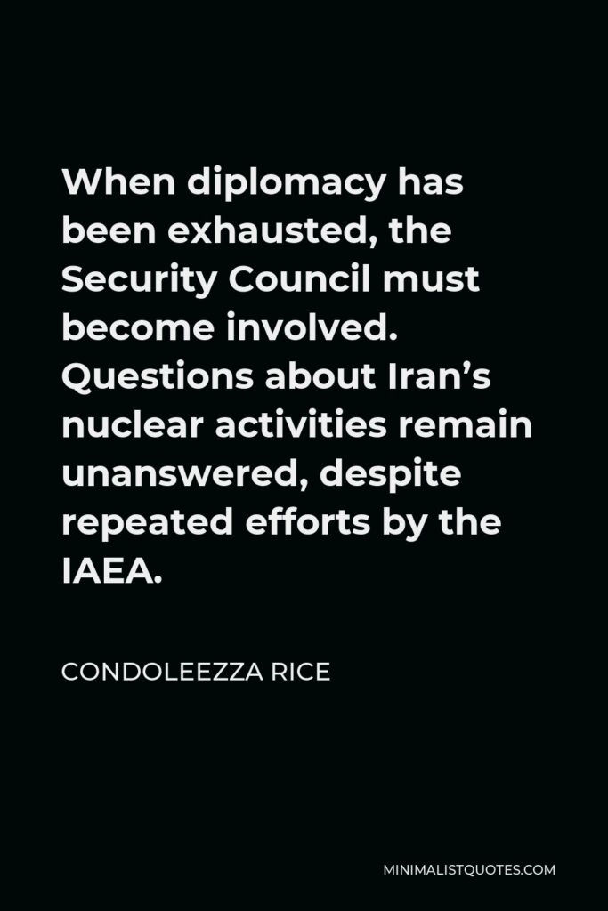 Condoleezza Rice Quote - When diplomacy has been exhausted, the Security Council must become involved. Questions about Iran’s nuclear activities remain unanswered, despite repeated efforts by the IAEA.