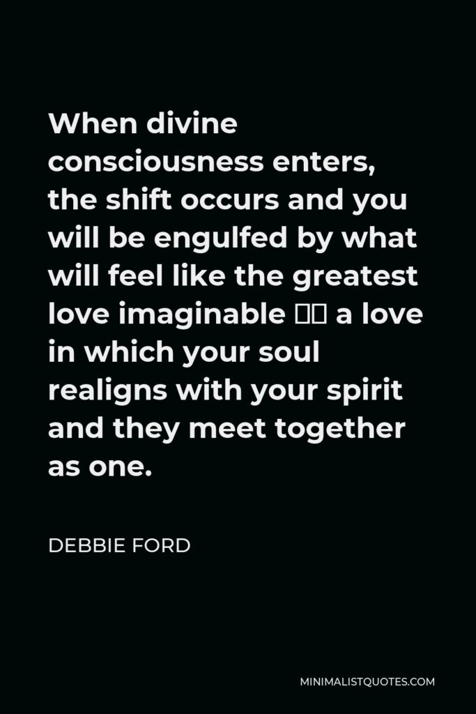 Debbie Ford Quote - When divine consciousness enters, the shift occurs and you will be engulfed by what will feel like the greatest love imaginable – a love in which your soul realigns with your spirit and they meet together as one.