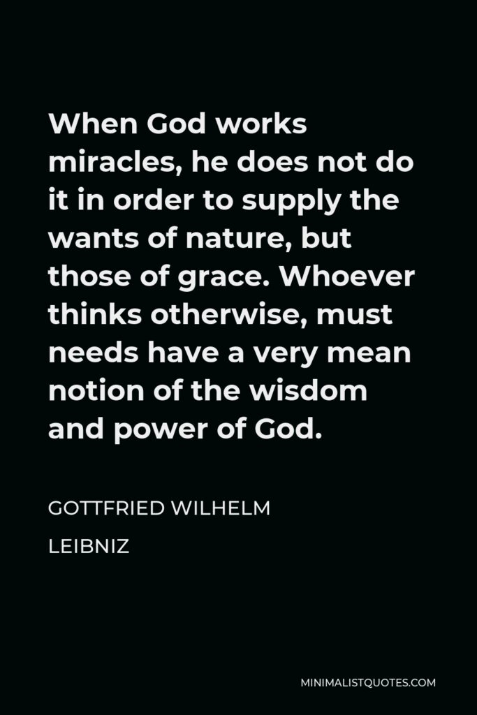 Gottfried Wilhelm Leibniz Quote - When God works miracles, he does not do it in order to supply the wants of nature, but those of grace. Whoever thinks otherwise, must needs have a very mean notion of the wisdom and power of God.