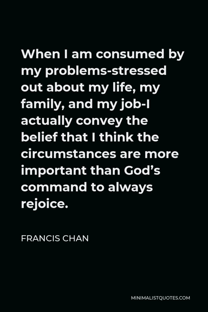 Francis Chan Quote - When I am consumed by my problems-stressed out about my life, my family, and my job-I actually convey the belief that I think the circumstances are more important than God’s command to always rejoice.