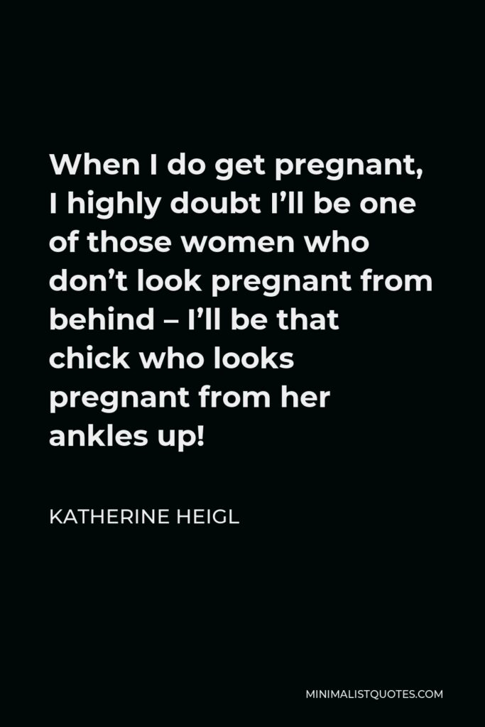 Katherine Heigl Quote - When I do get pregnant, I highly doubt I’ll be one of those women who don’t look pregnant from behind – I’ll be that chick who looks pregnant from her ankles up!