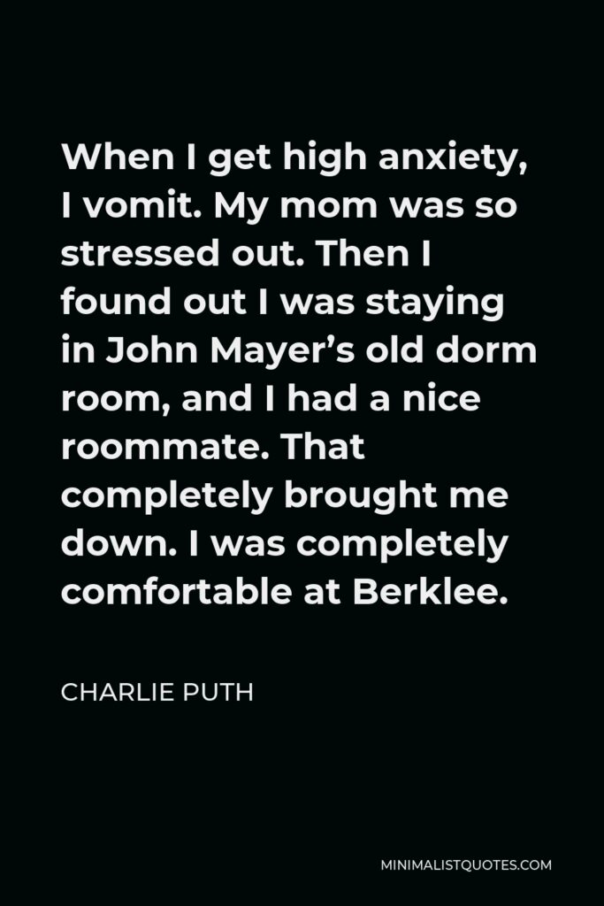 Charlie Puth Quote - When I get high anxiety, I vomit. My mom was so stressed out. Then I found out I was staying in John Mayer’s old dorm room, and I had a nice roommate. That completely brought me down. I was completely comfortable at Berklee.