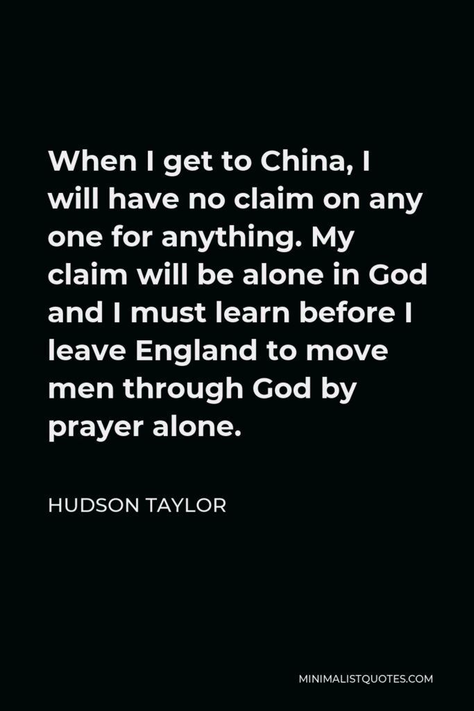 Hudson Taylor Quote - When I get to China, I will have no claim on any one for anything. My claim will be alone in God and I must learn before I leave England to move men through God by prayer alone.