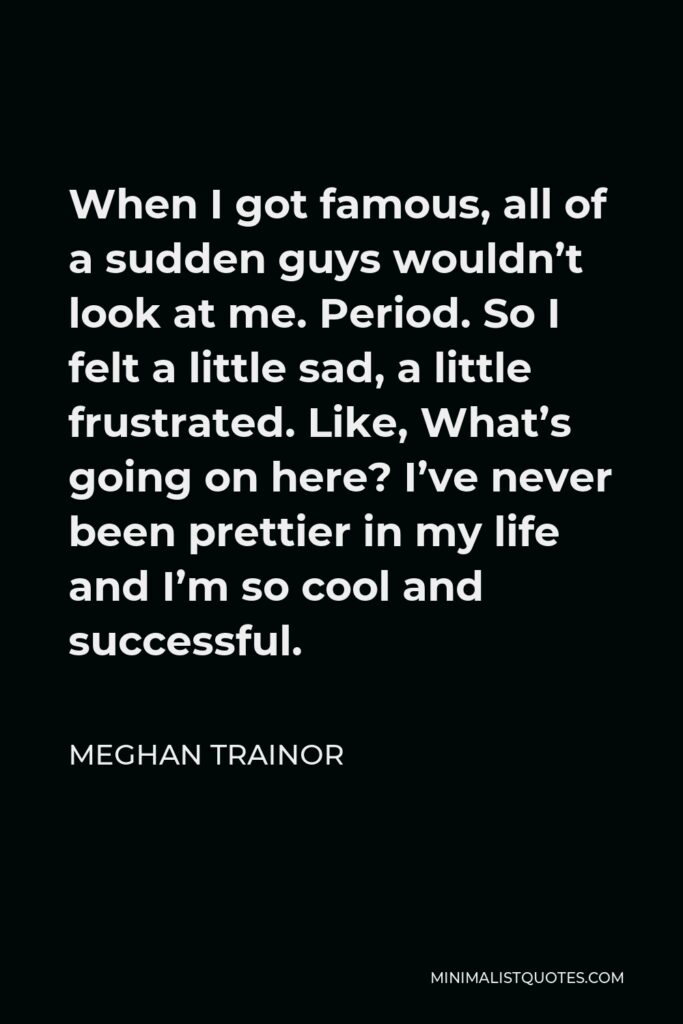 Meghan Trainor Quote - When I got famous, all of a sudden guys wouldn’t look at me. Period. So I felt a little sad, a little frustrated. Like, What’s going on here? I’ve never been prettier in my life and I’m so cool and successful.