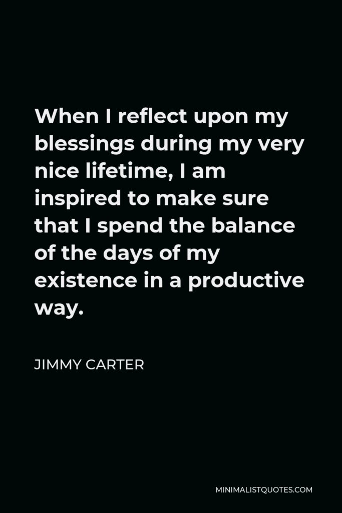 Jimmy Carter Quote - When I reflect upon my blessings during my very nice lifetime, I am inspired to make sure that I spend the balance of the days of my existence in a productive way.