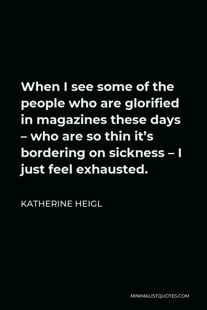Katherine Heigl Quote - When I see some of the people who are glorified in magazines these days – who are so thin it’s bordering on sickness – I just feel exhausted.