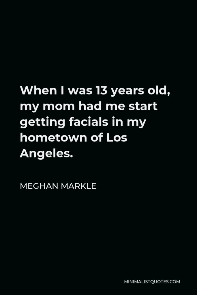 Meghan Markle Quote - When I was 13 years old, my mom had me start getting facials in my hometown of Los Angeles.