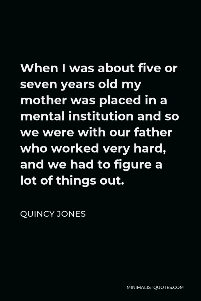 Quincy Jones Quote - When I was about five or seven years old my mother was placed in a mental institution and so we were with our father who worked very hard, and we had to figure a lot of things out.