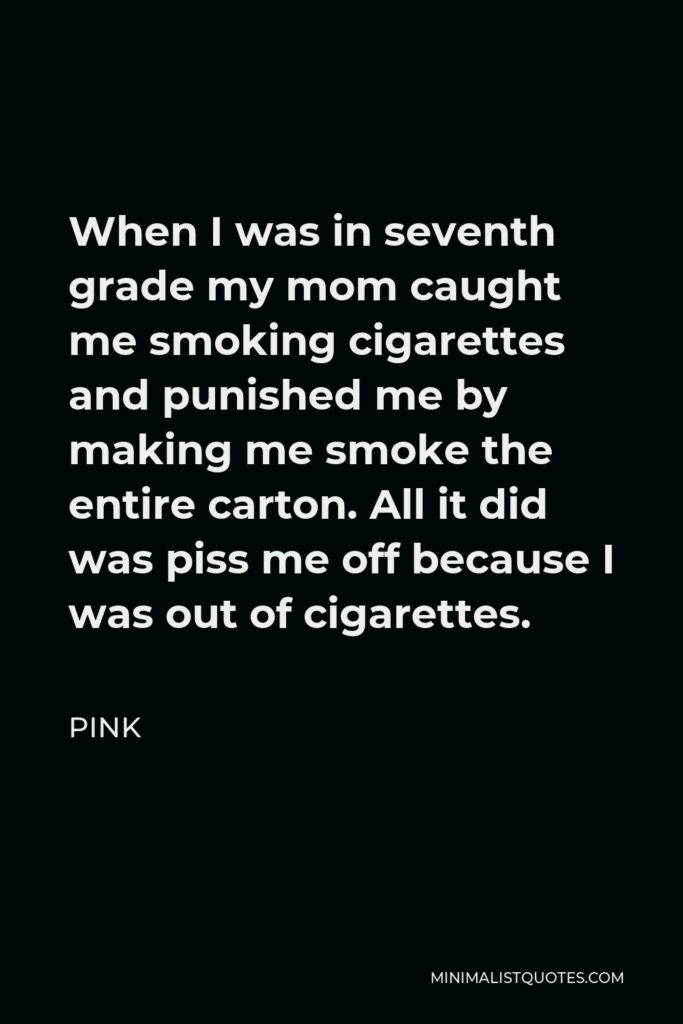 Pink Quote - When I was in seventh grade my mom caught me smoking cigarettes and punished me by making me smoke the entire carton. All it did was piss me off because I was out of cigarettes.