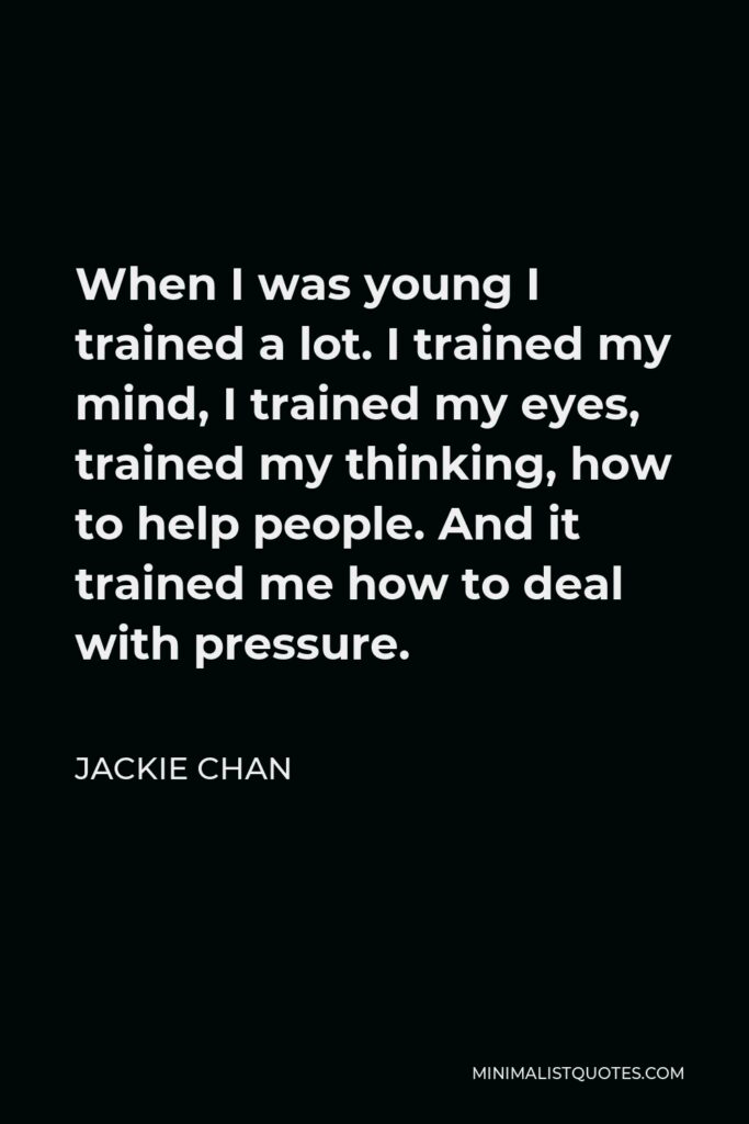 Jackie Chan Quote - When I was young I trained a lot. I trained my mind, I trained my eyes, trained my thinking, how to help people. And it trained me how to deal with pressure.