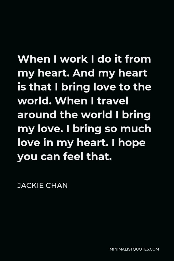 Jackie Chan Quote - When I work I do it from my heart. And my heart is that I bring love to the world. When I travel around the world I bring my love. I bring so much love in my heart. I hope you can feel that.