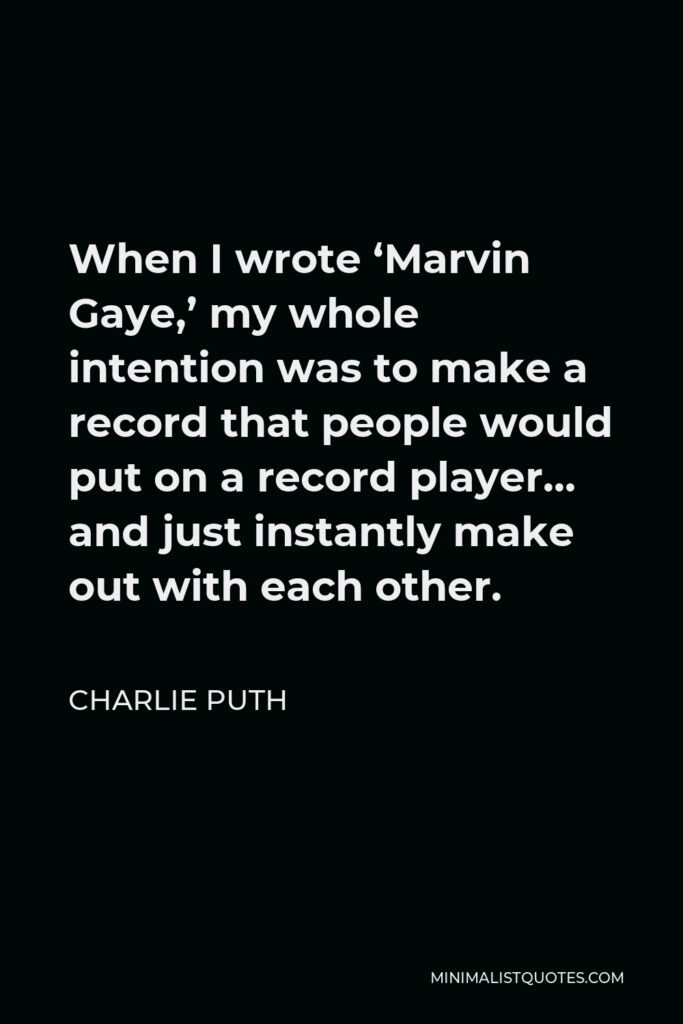 Charlie Puth Quote - When I wrote ‘Marvin Gaye,’ my whole intention was to make a record that people would put on a record player… and just instantly make out with each other.
