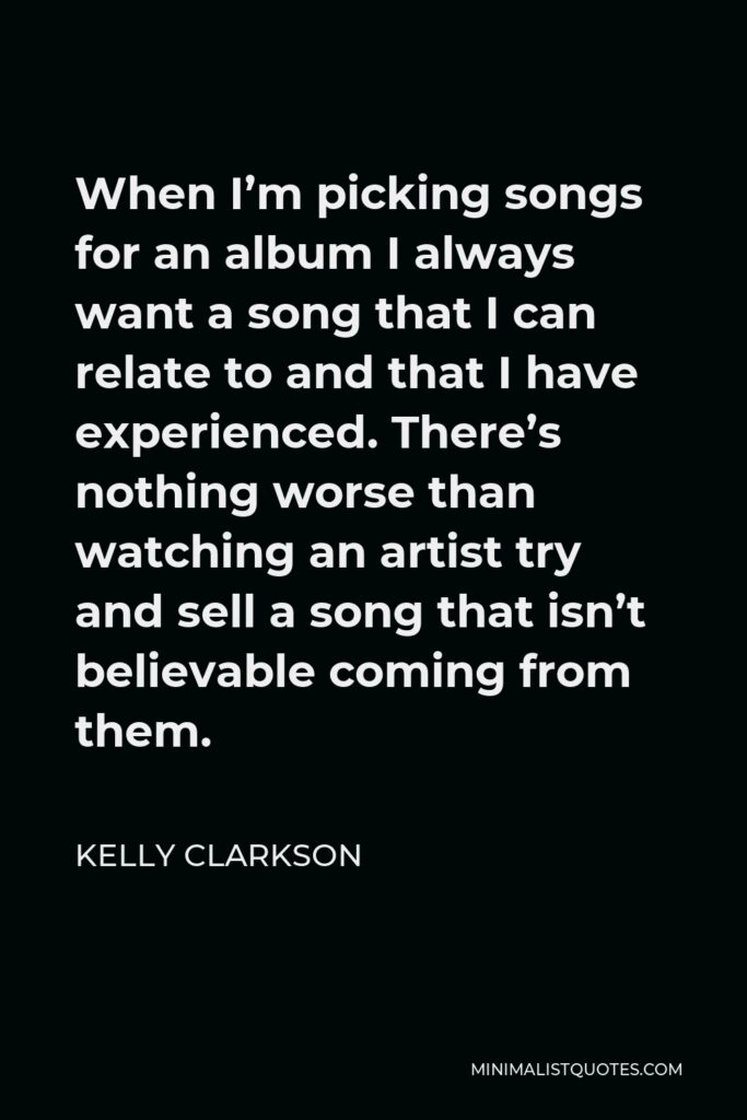Kelly Clarkson Quote - When I’m picking songs for an album I always want a song that I can relate to and that I have experienced. There’s nothing worse than watching an artist try and sell a song that isn’t believable coming from them.